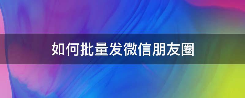 如何批量发微信朋友圈（微信朋友圈如何批量发圈）