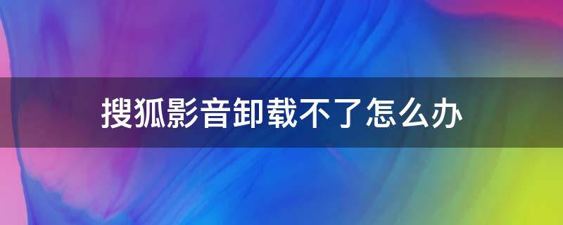 搜狐影音卸载不了怎么办（搜狐视频卸载不了）