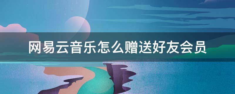 网易云音乐怎么赠送好友会员 网易云音乐如何赠送好友会员