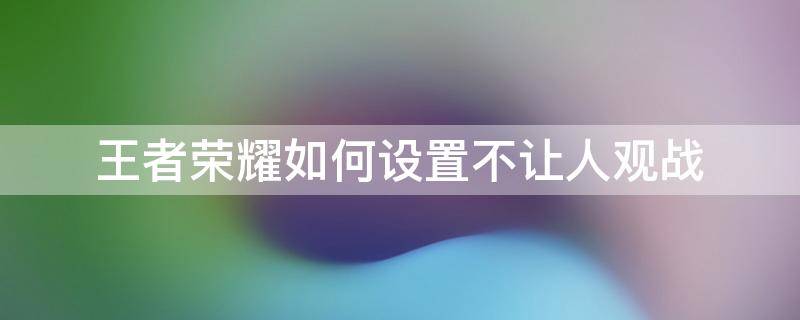 王者荣耀如何设置不让人观战 王者荣耀不让人观战哪里设置