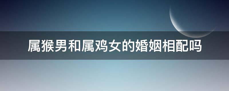 属猴男和属鸡女的婚姻相配吗 属鸡男配属猴女婚姻好不好