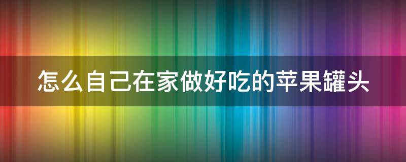怎么自己在家做好吃的苹果罐头 在家自己做苹果罐头怎么做