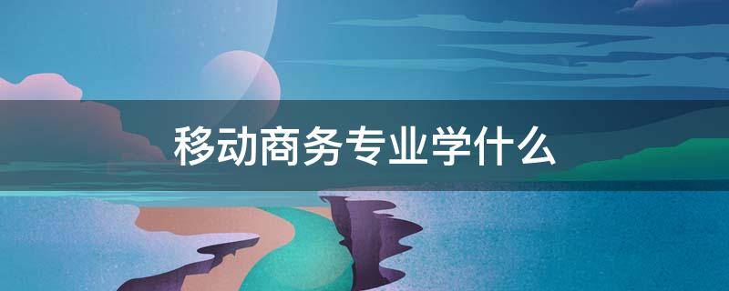 移动商务专业学什么（中专移动商务专业学什么）