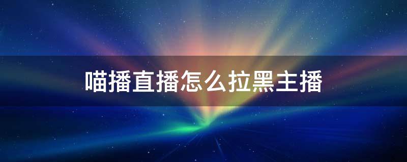 喵播直播怎么拉黑主播（直播间主播拉黑）