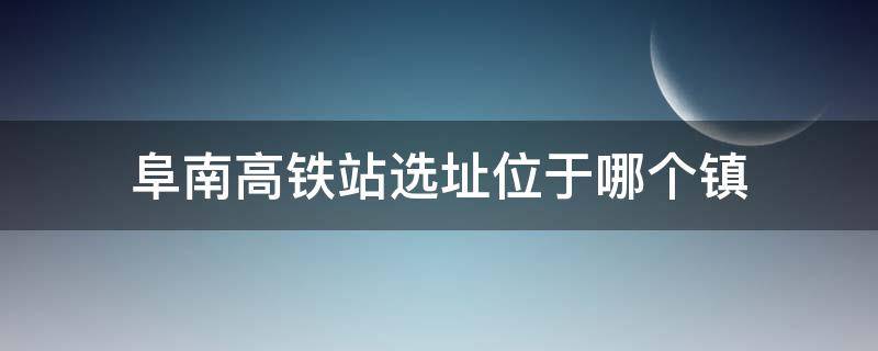 阜南高铁站选址位于哪个镇（阜南高铁站设在哪）