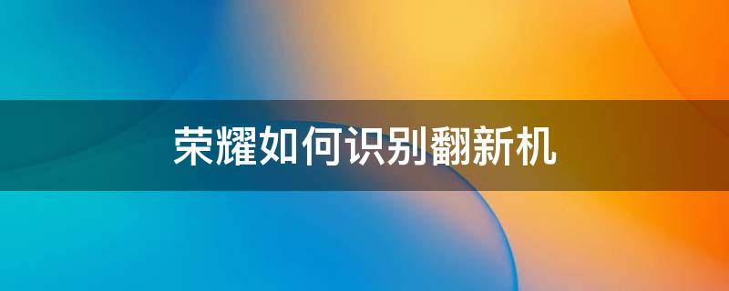 荣耀如何识别翻新机（华为荣耀手机翻新机鉴别）