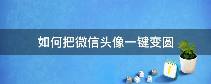 如何把微信头像一键变圆（如何让微信头像变成圆的）