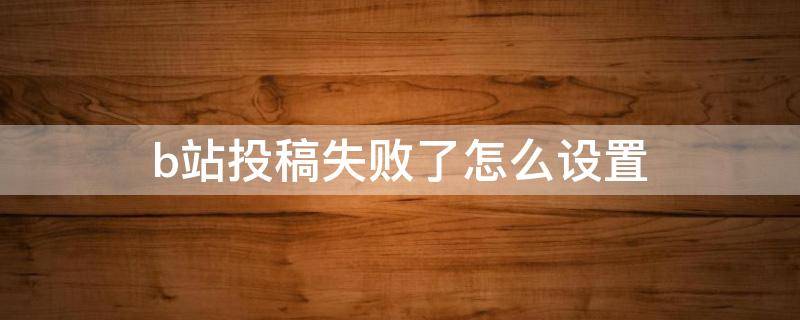 b站投稿失败了怎么设置 b站投稿审核不通过如何修改
