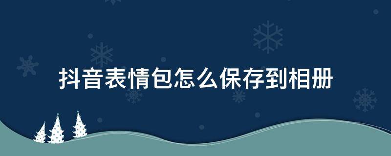 抖音表情包怎么保存到相册（抖音表情包怎么保存到微信里）