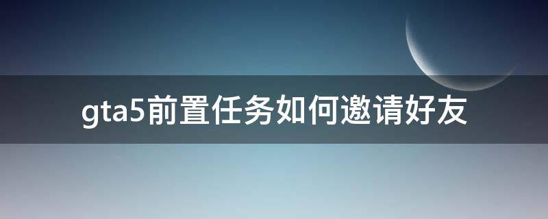 gta5前置任务如何邀请好友（gta5如何邀请好友做前置任务）