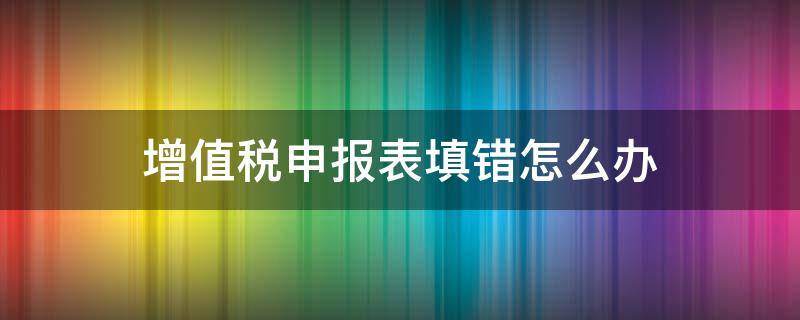 增值税申报表填错怎么办（去年的增值税申报表填错怎么办）