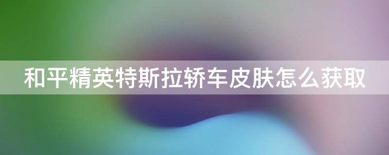 和平精英特斯拉轿车皮肤怎么获取（和平精英特斯拉车皮肤怎么获得）