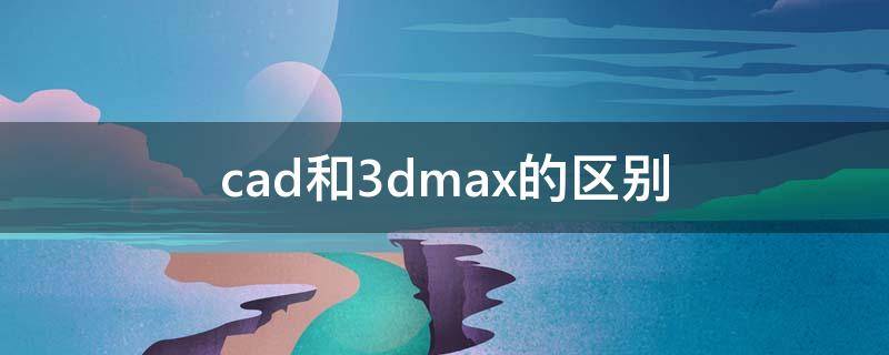 cad和3dmax的区别 3dmax和cad有什么区别