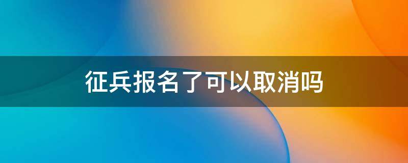 征兵报名了可以取消吗（征兵报名可以取消么）