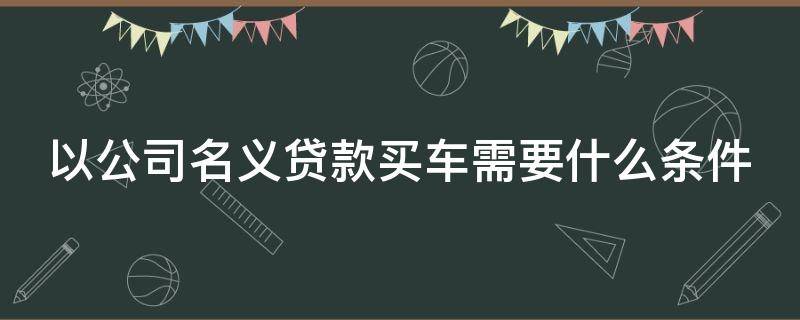 以公司名义贷款买车需要什么条件 以公司名义贷款买车需要什么条件呢