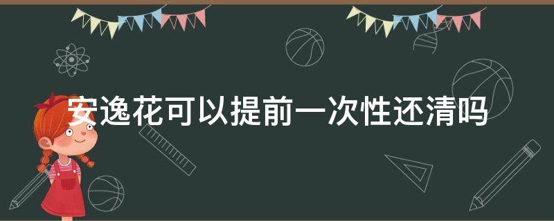 安逸花可以提前一次性还清吗（安逸花怎么不支持一次性还清呢）