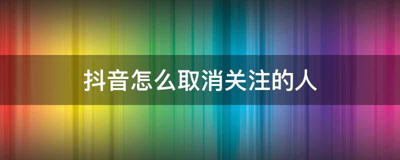 抖音怎么取消关注的人（被别人关注了抖音怎么取消关注的人）