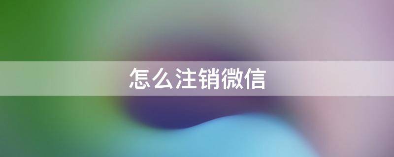 怎么注销微信 怎么注销微信号