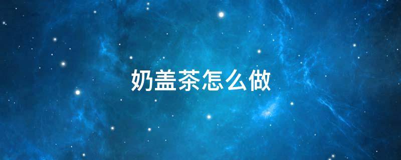 奶盖茶怎么做 奶盖奶茶怎么做