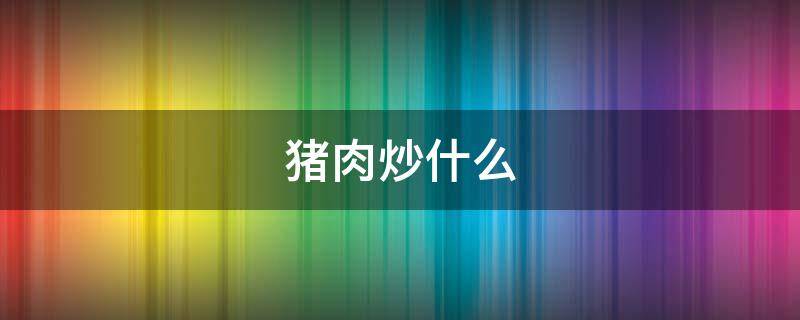 猪肉炒什么 猪肉炒什么菜好吃