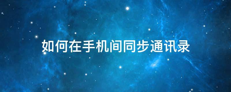 如何在手机间同步通讯录（怎么同步手机通讯录）