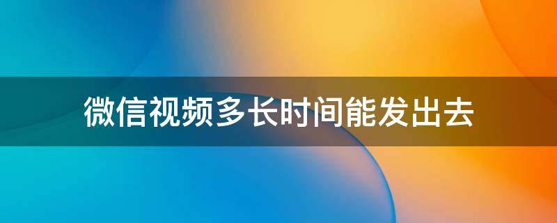 微信视频多长时间能发出去（微信聊天视频多长时间能发出去）