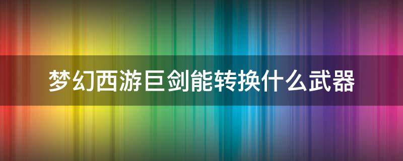 梦幻西游巨剑能转换什么武器 梦幻巨剑能转换剑吗