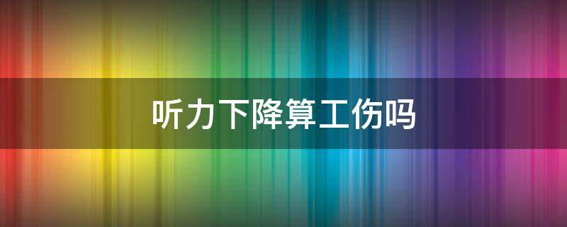 听力下降算工伤吗 听力下降是否可以评定为工伤