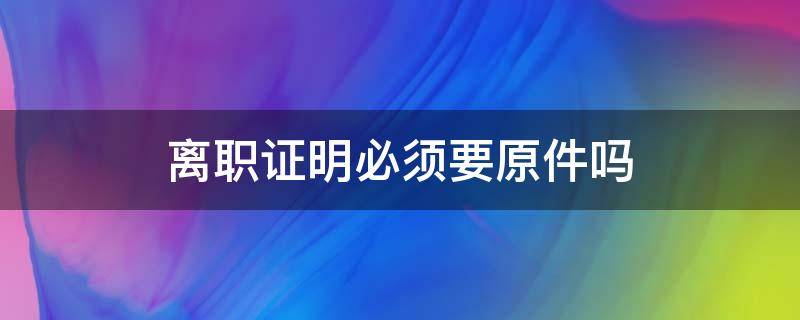 离职证明必须要原件吗 离职证明一定要给原件吗