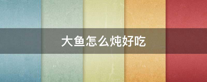 大鱼怎么炖好吃（大鱼怎么炖好吃不老）