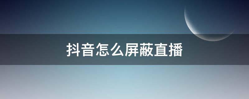 抖音怎么屏蔽直播（抖音怎么屏蔽直播间）