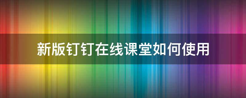 新版钉钉在线课堂如何使用（钉钉在线课堂使用方法）