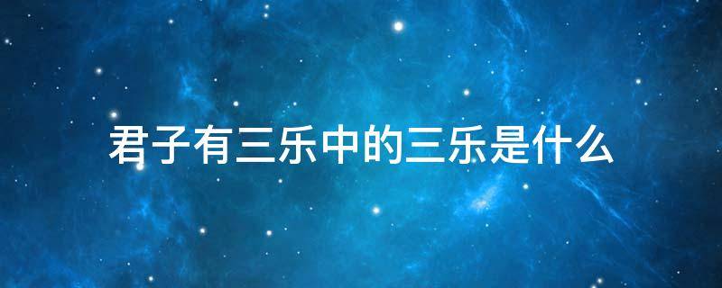 君子有三乐中的三乐是什么（君子有三乐中的三乐是什么意思）