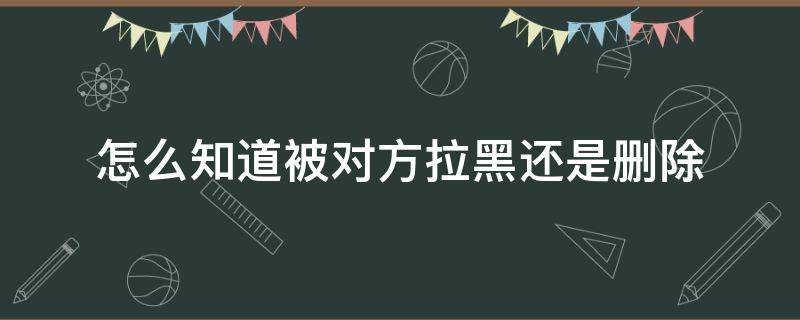 怎么知道被对方拉黑还是删除（怎么知道被对方拉黑并删除）