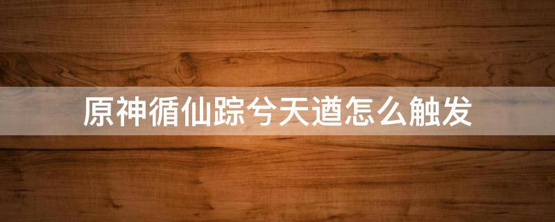 原神循仙踪兮天遒怎么触发 原神循仙踪兮天遒触发不了