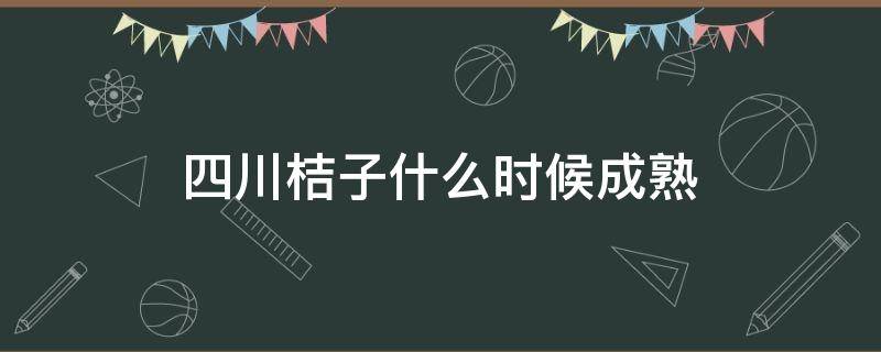 四川桔子什么时候成熟（川桔什么时间成熟）