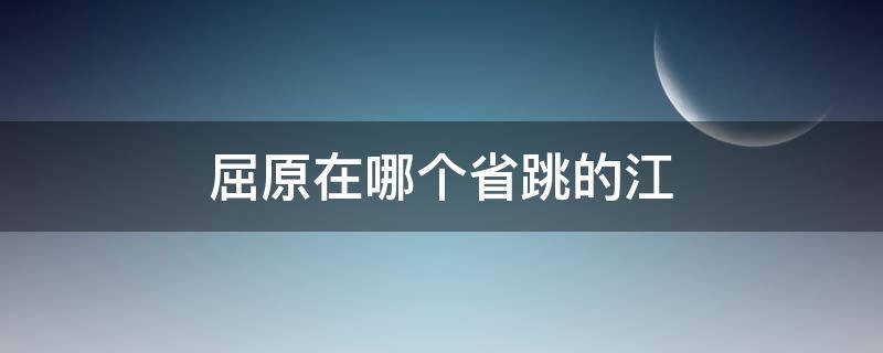 屈原在哪个省跳的江（屈原跳的是什么江在哪个省）