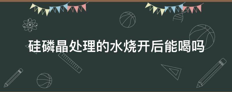 硅磷晶处理的水烧开后能喝吗 硅磷晶水可以喝吗