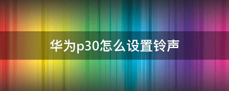 华为p30怎么设置铃声 华为p30怎么设置铃声片段