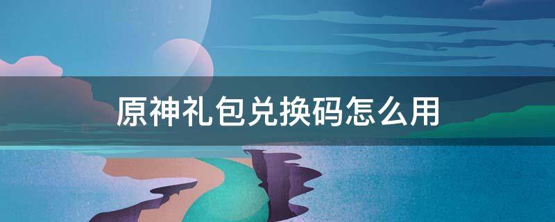 原神礼包兑换码怎么用 原神有用的礼包兑换码