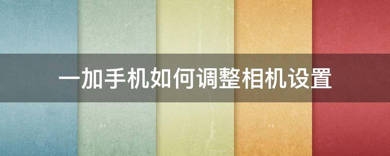 一加手机如何调整相机设置（一加 相机设置）