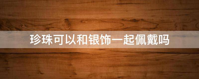 珍珠可以和银饰一起佩戴吗（珍珠能不能和银一起戴）