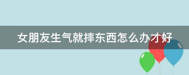 女朋友生气就摔东西怎么办才好 女朋友生气就摔东西怎么办才好呢