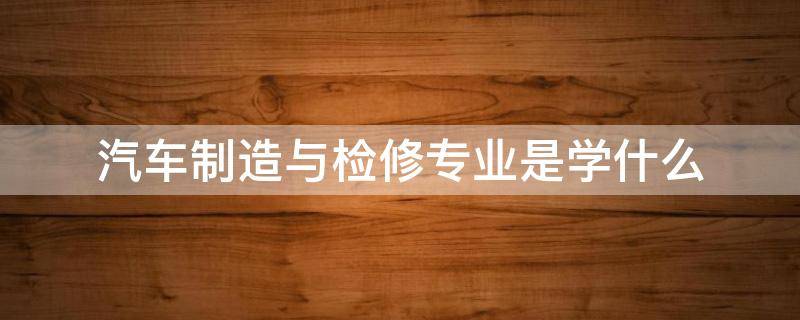 汽车制造与检修专业是学什么（汽车检测与维修技术专业学什么）