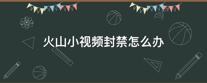 火山小视频封禁怎么办（被火山小视频禁言了如何解禁?）
