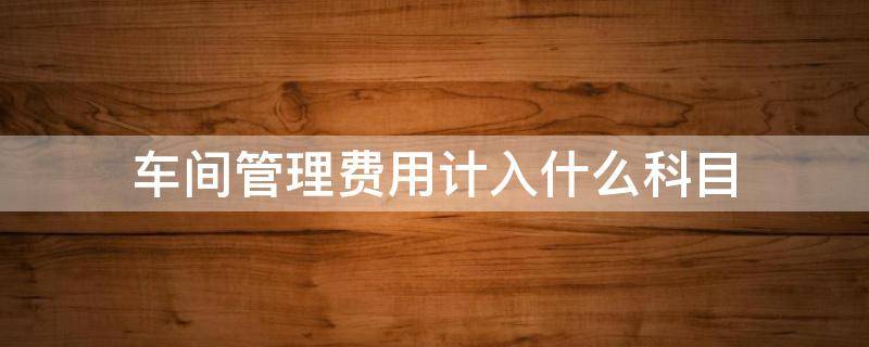 车间管理费用计入什么科目（车间发生的管理费用计入什么科目）
