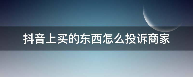 抖音上买的东西怎么投诉商家（抖音上买的东西怎样投诉）