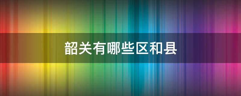 韶关有哪些区和县（韶关有多少个县和区）