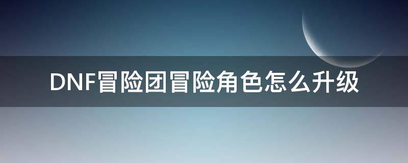 DNF冒险团冒险角色怎么升级（dnf冒险团怎么提升等级）