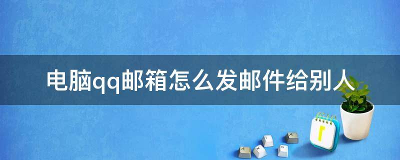 电脑qq邮箱怎么发邮件给别人 电脑怎么发邮箱qq邮箱给别人
